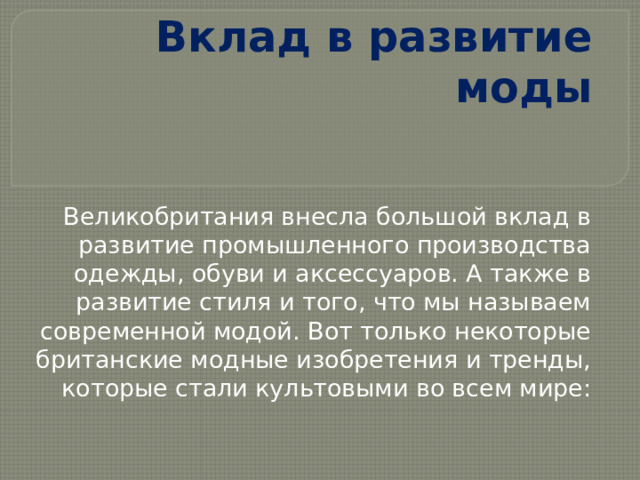 Вклад в развитие моды Великобритания внесла большой вклад в развитие промышленного производства одежды, обуви и аксессуаров. А также в развитие стиля и того, что мы называем современной модой. Вот только некоторые британские модные изобретения и тренды, которые стали культовыми во всем мире: 