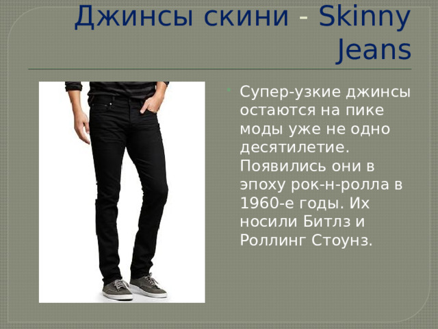 Джинсы  скини - Skinny  Jeans Супер-узкие джинсы остаются на пике моды уже не одно десятилетие. Появились они в эпоху рок-н-ролла в 1960-е годы. Их носили Битлз и Роллинг Стоунз.    