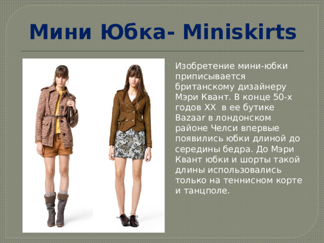 Мини Юбка- Miniskirts Изобретение мини-юбки приписывается британскому дизайнеру Мэри Квант. В конце 50-х годов XX  в ее бутике Bazaar в лондонском районе Челси впервые появились юбки длиной до середины бедра. До Мэри Квант юбки и шорты такой длины использовались только на теннисном корте и танцполе.    