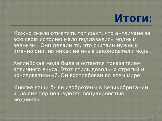 Итоги : Можно смело отметить тот факт, что англичане за всю свою историю мало поддавались модным веяниям . Они делали то, что считали нужным именно они, но никак не иные законодатели моды.  Английская мода была и остается показателем отличного вкуса. Этот стиль довольно строгий и консервативный. Он востребован во всем мире.  Многие вещи были изобретены в Великобритании и до сих пор пользуются популярностью модников. 