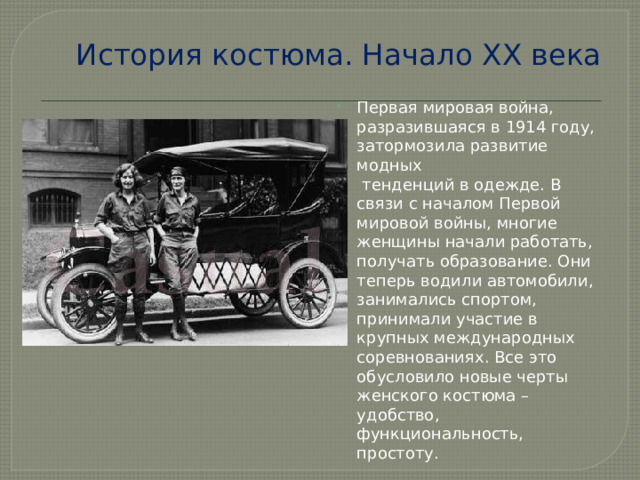 История костюма. Начало ХХ века Первая мировая война, разразившаяся в 1914 году, затормозила развитие модных   тенденций в одежде. В связи с началом Первой мировой войны, многие женщины начали работать, получать образование. Они теперь водили автомобили, занимались спортом, принимали участие в крупных международных соревнованиях. Все это обусловило новые черты женского костюма – удобство, функциональность, простоту.     