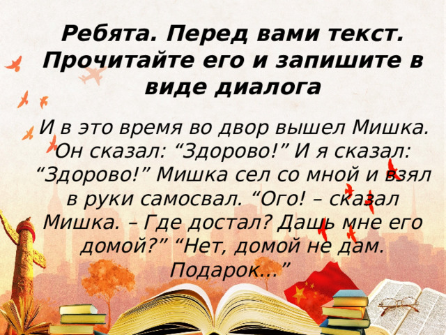 Ребята. Перед вами текст. Прочитайте его и запишите в виде диалога   И в это время во двор вышел Мишка. Он сказал: “Здорово!” И я сказал: “Здорово!” Мишка сел со мной и взял в руки самосвал. “Ого! – сказал Мишка. – Где достал? Дашь мне его домой?” “Нет, домой не дам. Подарок…” 