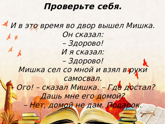 Проверьте себя.  И в это время во двор вышел Мишка. Он сказал:  – Здорово!  И я сказал:  – Здорово!  Мишка сел со мной и взял в руки самосвал.  – Ого! – сказал Мишка. – Где достал? Дашь мне его домой?  – Нет, домой не дам. Подарок. 