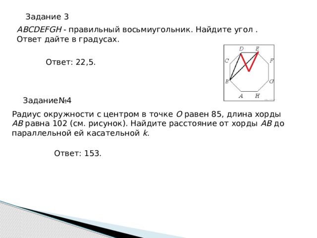 Ра­ди­ус окруж­но­сти с цен­тром в точке O равен 85, длина хорды AB равна 102 (см. ри­су­нок). Най­ди­те рас­сто­я­ние от хорды AB до па­рал­лель­ной ей ка­са­тель­ной k . Ответ: 153. Задание 3 ABCDEFGH - пра­виль­ный вось­ми­уголь­ник. Най­ди­те угол . Ответ дайте в гра­ду­сах. Ответ: 22,5. Задание№4 