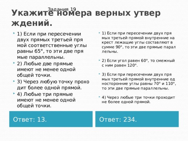 Задания 19 Ука­жи­те но­ме­ра вер­ных утвер­жде­ний. 1) Если при пе­ре­се­че­нии двух пря­мых тре­тьей пря­мой со­от­вет­ствен­ные углы равны 65°, то эти две пря­мые па­рал­лель­ны. 2) Любые две пря­мые имеют не менее одной общей точки. 3) Через любую точку про­хо­дит более одной пря­мой. 4) Любые три пря­мые имеют не менее одной общей точки. 1) Если при пе­ре­се­че­нии двух пря­мых тре­тьей пря­мой внут­рен­ние на­крест ле­жа­щие углы со­став­ля­ют в сумме 90°, то эти две пря­мые па­рал­лель­ны. 2) Если угол равен 60°, то смеж­ный с ним равен 120°. 3) Если при пе­ре­се­че­нии двух пря­мых тре­тьей пря­мой внут­рен­ние од­но­сто­рон­ние углы равны 70° и 110°, то эти две пря­мые па­рал­лель­ны. 4) Через любые три точки про­хо­дит не более одной пря­мой. Ответ: 13. Ответ: 234. 