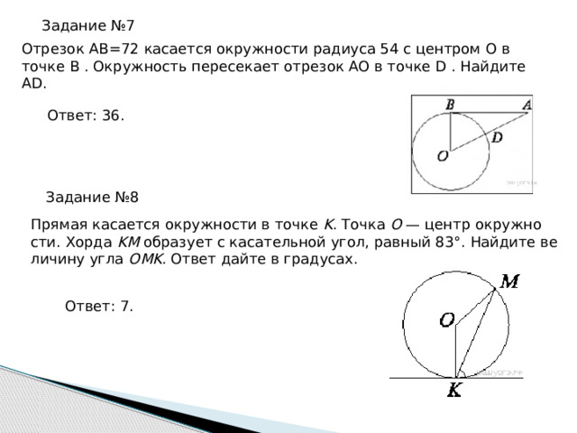 Задание №7 От­ре­зок AB=72 ка­са­ет­ся окруж­но­сти ра­ди­у­са 54 с цен­тром O в точке B . Окруж­ность пе­ре­се­ка­ет от­ре­зок AO в точке D . Най­ди­те AD. Ответ: 36. Задание №8 Пря­мая ка­са­ет­ся окруж­но­сти в точке K . Точка O — центр окруж­но­сти. Хорда KM об­ра­зу­ет с ка­са­тель­ной угол, рав­ный 83°. Най­ди­те ве­ли­чи­ну угла OMK . Ответ дайте в гра­ду­сах. Ответ: 7. 