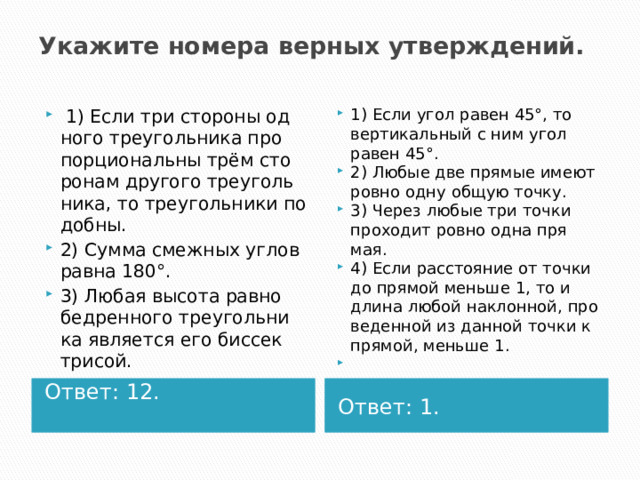 Ука­жи­те но­ме­ра вер­ных утвер­жде­ний.     1) Если три сто­ро­ны од­но­го тре­уголь­ни­ка про­пор­ци­о­наль­ны трём сто­ро­нам дру­го­го тре­уголь­ни­ка, то тре­уголь­ни­ки по­доб­ны. 2) Сумма смеж­ных углов равна 180°. 3) Любая вы­со­та рав­но­бед­рен­но­го тре­уголь­ни­ка яв­ля­ет­ся его бис­сек­три­сой. 1) Если угол равен 45°, то вер­ти­каль­ный с ним угол равен 45°. 2) Любые две пря­мые имеют ровно одну общую точку. 3) Через любые три точки про­хо­дит ровно одна пря­мая. 4) Если рас­сто­я­ние от точки до пря­мой мень­ше 1, то и длина любой на­клон­ной, про­ве­ден­ной из дан­ной точки к пря­мой, мень­ше 1.   Ответ: 12.  Ответ: 1. 
