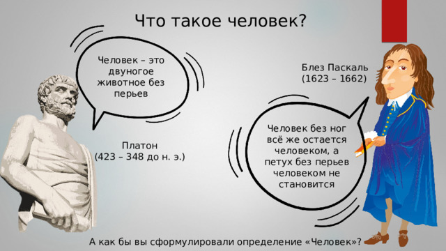 Что такое человек? Человек – это двуногое животное без перьев Блез Паскаль (1623 – 1662) Человек без ног всё же остается человеком, а петух без перьев человеком не становится Платон (423 – 348 до н. э.) А как бы вы сформулировали определение «Человек»? 