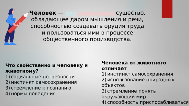 Человек  — био социальное существо, обладающее даром мышления и речи, способностью создавать орудия труда и пользоваться ими в процессе общественного производства. Человека от животного отличает 1) инстинкт самосохранения 2) использование природных объектов 3) стремление понять окружающий мир 4) способность приспосабливаться к условиям среды Что свойственно и человеку и животному? 1) социальные потребности 2) инстинкт самосохранения 3) стремление к познанию 4) нормы поведения 