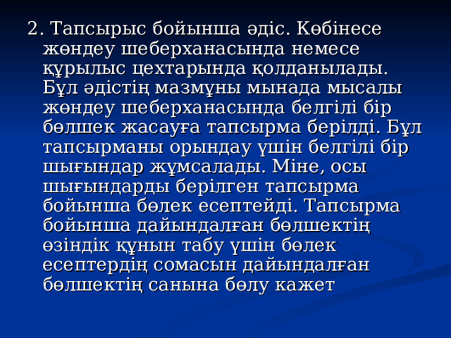 2. Тапсырыс бойынша әдіс. Көбінесе жөндеу шеберханасында немесе құрылыс цехтарында қолданылады. Бұл әдістің мазмұны мынада мысалы жөндеу шеберханасында белгілі бір бөлшек жасауға тапсырма берілді. Бұл тапсырманы орындау үшін белгілі бір шығындар жұмсалады. Міне, осы шығындарды берілген тапсырма бойынша бөлек есептейді. Тапсырма бойынша дайындалған бөлшектің өзіндік құнын табу үшін бөлек есептердің сомасын дайындалған бөлшектің санына бөлу кажет 