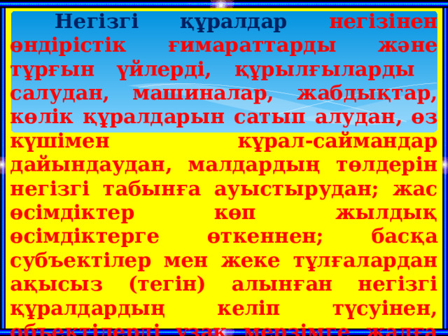  Негізгі құралдар негізінен өндірістік ғимараттарды және тұрғын үйлерді, құрылғыларды салудан, машиналар, жабдықтар, көлік құралдарын сатып алудан, өз күшімен кұрал-саймандар дайындаудан, малдардың төлдерін негізгі табынға ауыстырудан; жас өсімдіктер көп жылдық өсімдіктерге өткеннен; басқа субъектілер мен жеке тұлғалардан ақысыз (тегін) алынған негізгі құралдардың келіп түсуінен, объектілерді ұзақ мерзімге жалға алудан жарғылық қорға қосқан үлес нәтижесінде келіп түскендерден қалыптасады.  