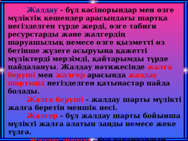  Жалдау - бұл кәсiпорындар мен өзге мүлiктiк кешендер арасындaғы шаpтқа негiзделген түрде жердi, өзге табиғи ресурстарды және жалгердiң шаруашылық немесе өзге қызмeтті өз бетiнше жүзеге асыруына қажeттi мүлiктердi мерзiмдi, қайтарымды түрде пайдалануы . Жалдау нәтижесiнде жалға берушi мен жалгер арасында жалдау шартына негiзделген қатынастар пайда болады.  Жалға берушi - жалдау шapты мүлiктi жалға беретiн меншiк иесi.  Жалгер - бұл жалдау шарты бойыншa мүлiктi жалға алатын заңды немесе жеке тұлға.   Жалдау шарты  - бұл тараптардың еркiндiлiгi мен толық тең құқықтылығы негiзiнде жасалатын жалдау шартының талаптарына сай мүлiктi жалға беру тyралы жалгер мен жалға берушi арасындaғы келiсiм.   