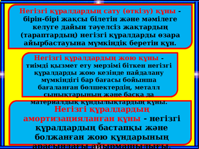   Негізгі құралдардың сату (өткізу) құны - бірін-бірі жақсы білетін және мәмілеге келуге дайын тәуелсіз жақтардың (тараптардың) негізгі құралдарды өзара айырбастауына мүмкіндік беретін құн. Негізгі құралдардың жою құны - тиімді қызмет ету мерзімі біткен негізгі құралдарды жою кезінде пайдалану мүмкіндігі бар бағасы бойынша бағаланған бөлшектердің, металл сынықтарының және басқа да материалдық құндылықтардың құны. Негізгі құралдардың амортизацияланған құны - негізгі құралдардың бастапқы және болжанған жою құндарының арасындағы айырмашылығы. 