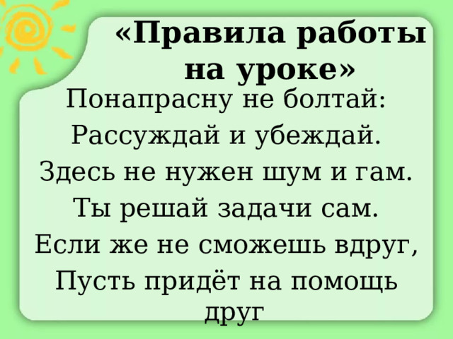 «Правила работы на уроке» Понапрасну не болтай: Рассуждай и убеждай. Здесь не нужен шум и гам. Ты решай задачи сам. Если же не сможешь вдруг, Пусть придёт на помощь друг 