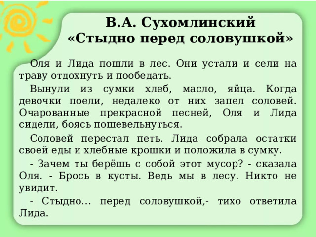 В.А. Сухомлинский  «Стыдно перед соловушкой»  Оля и Лида пошли в лес. Они устали и сели на траву отдохнуть и пообедать.  Вынули из сумки хлеб, масло, яйца. Когда девочки поели, недалеко от них запел соловей. Очарованные прекрасной песней, Оля и Лида сидели, боясь пошевельнуться.  Соловей перестал петь. Лида собрала остатки своей еды и хлебные крошки и положила в сумку.  - Зачем ты берёшь с собой этот мусор? - сказала Оля. - Брось в кусты. Ведь мы в лесу. Никто не увидит.  - Стыдно… перед соловушкой,- тихо ответила Лида. 