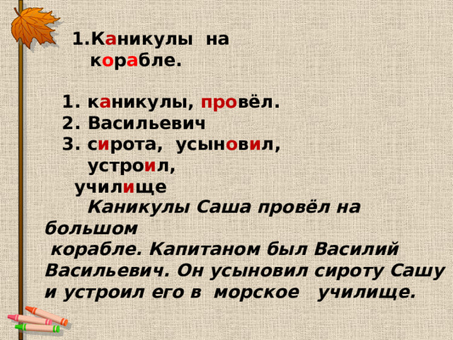 1.К а никулы на  к о р а бле. к а никулы, про вёл. Васильевич с и рота, усын о в и л, устро и л,  учил и ще  Каникулы Саша провёл на большом  корабле. Капитаном был Василий Васильевич. Он усыновил сироту Сашу и устроил его в морское училище. 