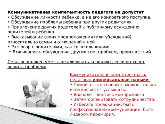 Коммуникативная компетентность педагога не допустит • Обсуждение личности ребенка, а не его конкретного поступка. • Обсуждение проблемы ребенка при других родителях. • Привлечение других родителей к публичному осуждению родителей и ребенка. • Высказывание своих предположения (или убеждений) относительно семьи и отношений в ней • Разговор с родителями, как со школьниками. • Втягивание в обсуждение других тем, проблем, происшествий.  Педагог должен уметь локализовать конфликт, если он хочет решить проблему Коммуникативная компетентность педагога: универсальные навыки • Помните, что говорить можно только если вас хотят услышать. • Вначале – достичь компромисса . • Затем организовать сотрудничество. • Избегать провокаций, быть профессионалом коммуникаций, быть лидером перемирия. 