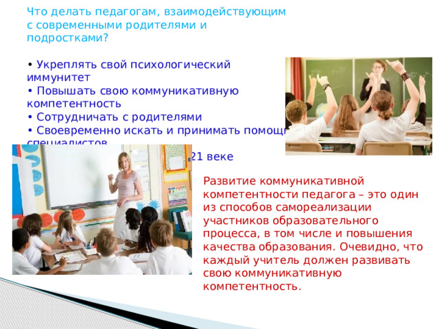 Что делать педагогам, взаимодействующим с современными родителями и подростками? • Укреплять свой психологический иммунитет • Повышать свою коммуникативную компетентность • Сотрудничать с родителями • Своевременно искать и принимать помощь специалистов • Помнить, что мы живем в 21 веке Развитие коммуникативной компетентности педагога – это один из способов самореализации участников образовательного процесса, в том числе и повышения качества образования. Очевидно, что каждый учитель должен развивать свою коммуникативную компетентность. 