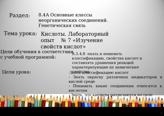 8.4А Основные классы неорганических соединений. Генетическая связь Раздел: Тема урока: Кислоты. Лабораторный опыт № 7 «Изучение свойств кислот» Цели обучения в соответствии  с учебной программой: 8.3.4.8 -знать и понимать классификацию, свойства кислот и составлять уравнения реакций характеризующие их химические свойства Цели урока: - Знать классификацию кислот - Знать окраску различных индикаторов в кислой среде - Понимать какие соединения относятся к кислотам - Знать, что кислоты различаются по силе   