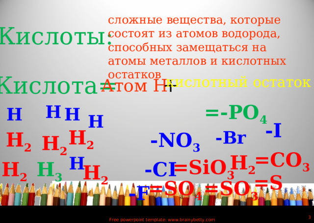 сложные вещества, которые состоят из атомов водорода, способных замещаться на атомы металлов и кислотных остатков Кислоты: Кислота= + Атом Н кислотный остаток =-РО 4 H H H H - I H 2 - Br H 2 -NО 3 H 2 =СО 3 H 2 H = SiO 3 H 2 -СI Н 3 Н 2 = S =SО 4 = SO 3 - F  Free powerpoint template: www.brainybetty.com 