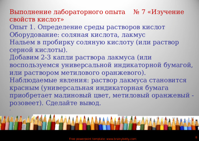 Выполнение лабораторного опыта № 7 «Изучение свойств кислот» Опыт 1. Определение среды растворов кислот Оборудование: соляная кислота, лакмус Нальем в пробирку соляную кислоту (или раствор серной кислоты). Добавим 2-3 капли раствора лакмуса (или воспользуемся универсальной индикаторной бумагой, или раствором метилового оранжевого). Наблюдаемые явления: раствор лакмуса становится красным (универсальная индикаторная бумага приобретает малиновый цвет, метиловый оранжевый - розовеет). Сделайте вывод. .  Free powerpoint template: www.brainybetty.com 