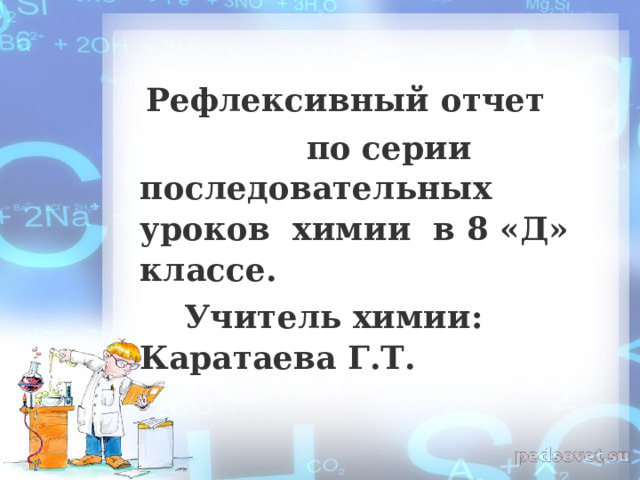  Рефлексивный отчет  по серии последовательных уроков химии в 8 «Д» классе.  Учитель химии: Каратаева Г.Т. 