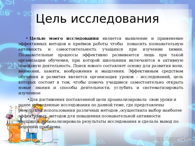 Цель исследования Целью моего исследования является выявление и применение эффективных методов и приёмов работы чтобы повысить познавательную активность и самостоятельность учащихся при изучении химии. Познавательные процессы эффективно развиваются лишь при такой организации обучения, при которой школьники включаются в активную поисковую деятельность. Поиск нового составляет основу для развития воли, внимания, памяти, воображения и мышления. Эффективным средством обучения и развития является организация уроков - исследований, цель которых состоит в том, чтобы помочь учащимся самостоятельно открыть новые знания и способы деятельности, углубить и систематизировать изученное   Для достижения поставленной цели проанализировала свои уроки и ранее проведенные исследования по данной теме, где представлены результаты использования различных методов , осуществила выбор наиболее эффективных методов для повышения познавательной активности учащихся ; проанализировала результаты исследования и сделала вывод по решению проблемы.  