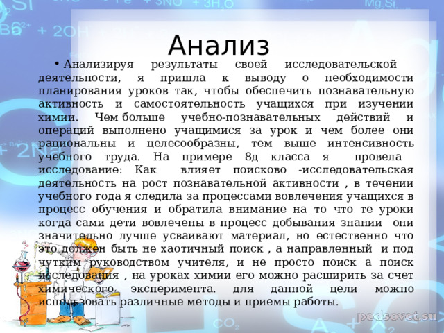 Анализ Анализируя результаты своей исследовательской деятельности, я пришла к выводу о необходимости планирования уроков так, чтобы обеспечить познавательную активность и самостоятельность учащихся при изучении химии. Чем больше учебно-познавательных действий и операций выполнено учащимися за урок и чем более они рациональны и целесообразны, тем выше интенсивность учебного труда. На примере 8д класса я провела исследование: Как влияет поисково -исследовательская деятельность на рост познавательной активности , в течении учебного года я следила за процессами вовлечения учащихся в процесс обучения и обратила внимание на то что те уроки когда сами дети вовлечены в процесс добывания знании они значительно лучше усваивают материал, но естественно что это должен быть не хаотичный поиск , а направленный и под чутким руководством учителя, и не просто поиск а поиск исследования , на уроках химии его можно расширить за счет химического эксперимента. для данной цели можно использовать различные методы и приемы работы.  