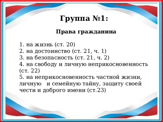 Группа №1: Права гражданина   1. на жизнь (ст. 20) 2. на достоинство (ст. 21, ч. 1) 3. на безопасность (ст. 21, ч. 2) 4. на свободу и личную неприкосновенность (ст. 22) 5. на неприкосновенность частной жизни, личную и семейную тайну, защиту своей чести и доброго имени (ст.23)  