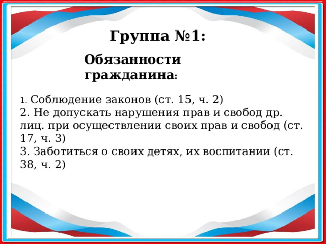 Группа №1: Обязанности гражданина :  1. Соблюдение законов (ст. 15, ч. 2) 2. Не допускать нарушения прав и свобод др. лиц. при осуществлении своих прав и свобод (ст. 17, ч. 3) 3. Заботиться о своих детях, их воспитании (ст. 38, ч. 2) 