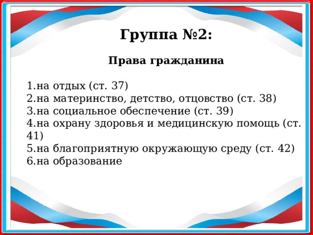 Группа №2: Права гражданина   1.на отдых (ст. 37) 2.на материнство, детство, отцовство (ст. 38) 3.на социальное обеспечение (ст. 39) 4.на охрану здоровья и медицинскую помощь (ст. 41) 5.на благоприятную окружающую среду (ст. 42) 6.на образование   