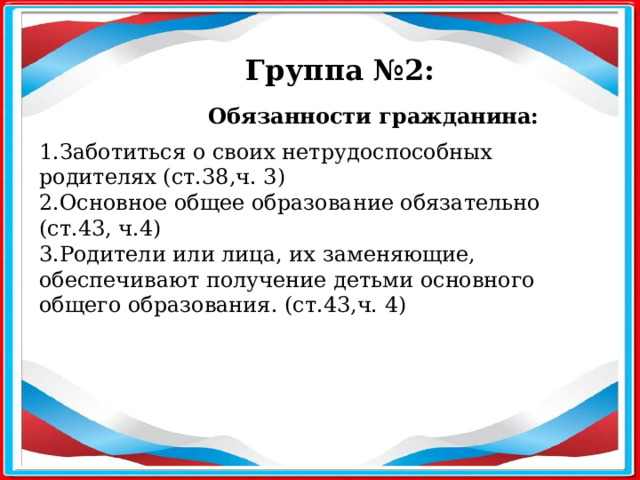 Группа №2: Обязанности гражданина:  1.Заботиться о своих нетрудоспособных родителях (ст.38,ч. 3) 2.Основное общее образование обязательно (ст.43, ч.4) 3.Родители или лица, их заменяющие, обеспечивают получение детьми основного общего образования. (ст.43,ч. 4) 