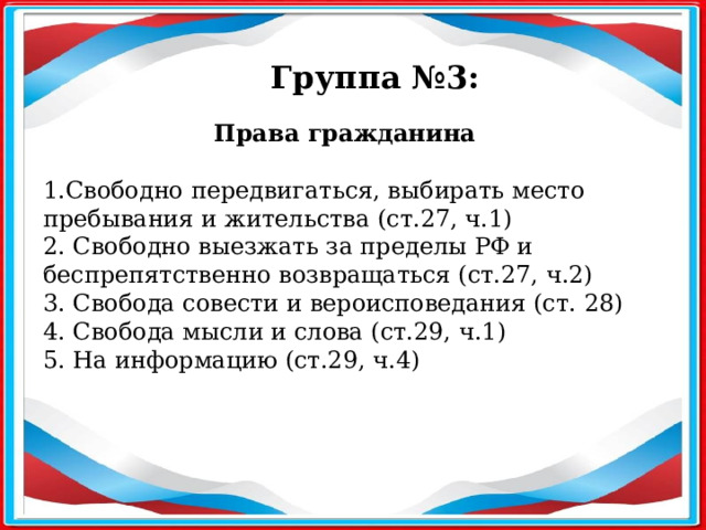 Группа №3: Права гражданина   1.Свободно передвигаться, выбирать место пребывания и жительства (ст.27, ч.1) 2. Свободно выезжать за пределы РФ и беспрепятственно возвращаться (ст.27, ч.2) 3. Свобода совести и вероисповедания (ст. 28) 4. Свобода мысли и слова (ст.29, ч.1) 5. На информацию (ст.29, ч.4) 