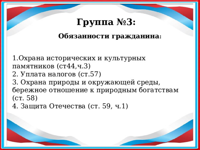 Группа №3: Обязанности гражданина :  1.Охрана исторических и культурных памятников (ст44,ч.3) 2. Уплата налогов (ст.57) 3. Охрана природы и окружающей среды, бережное отношение к природным богатствам (ст. 58) 4. Защита Отечества (ст. 59, ч.1) 