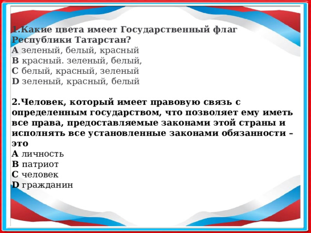     1.Какие цвета имеет Государственный флаг Республики Татарстан? A зеленый, белый, красный B красный. зеленый, белый, C белый, красный, зеленый D зеленый, красный, белый 2.Человек, который имеет правовую связь с определенным государством, что позволяет ему иметь все права, предоставляемые законами этой страны и исполнять все установленные законами обязанности – это A личность B патриот C человек D гражданин  