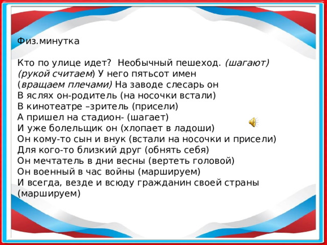 Физ.минутка Кто по улице идет?  Необычный пешеход. (шагают) (рукой считаем ) У него пятьсот имен ( вращаем плечами) На заводе слесарь он В яслях он-родитель (на носочки встали) В кинотеатре –зритель (присели) А пришел на стадион- (шагает) И уже болельщик он (хлопает в ладоши) Он кому-то сын и внук (встали на носочки и присели) Для кого-то близкий друг (обнять себя) Он мечтатель в дни весны (вертеть головой) Он военный в час войны (маршируем) И всегда, везде и всюду гражданин своей страны (маршируем)      