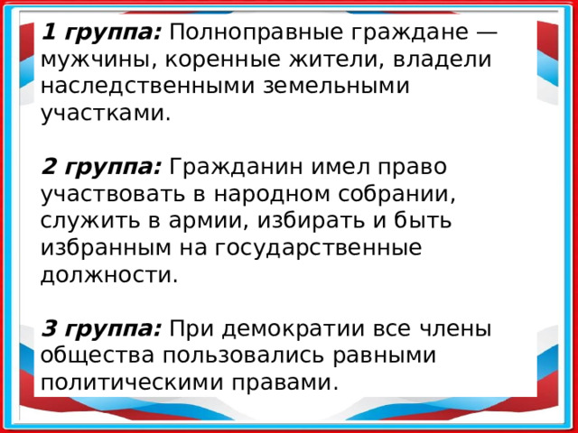 1 группа: Полноправные граждане — мужчины, коренные жители, владели наследственными земельными участками.  2 группа: Гражданин имел право участвовать в народном собрании, служить в армии, избирать и быть избранным на государственные должности.  3 группа: При демократии все члены общества пользовались равными политическими правами.      