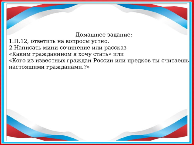 Домашнее задание: 1.П.12, ответить на вопросы устно. 2.Написать мини-сочинение или рассказ «Каким гражданином я хочу стать» или «Кого из известных граждан России или предков ты считаешь настоящими гражданами.?»  