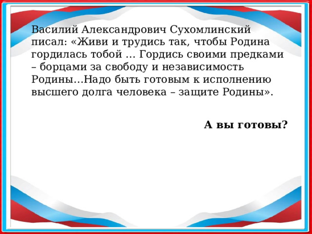 Василий Александрович Сухомлинский писал: «Живи и трудись так, чтобы Родина гордилась тобой … Гордись своими предками – борцами за свободу и независимость Родины…Надо быть готовым к исполнению высшего долга человека – защите Родины». А вы готовы?  