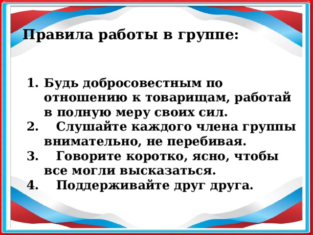 Правила работы в группе: Будь добросовестным по отношению к товарищам, работай в полную меру своих сил. 2. Слушайте каждого члена группы внимательно, не перебивая. 3. Говорите коротко, ясно, чтобы все могли высказаться. 4. Поддерживайте друг друга.  