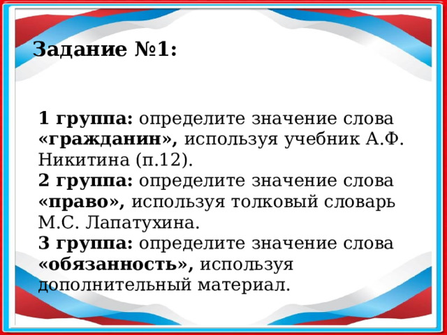 Задание №1: 1 группа: определите значение слова «гражданин», используя учебник А.Ф. Никитина (п.12). 2 группа: определите значение слова «право», используя толковый словарь М.С. Лапатухина. 3 группа: определите значение слова «обязанность», используя дополнительный материал.  