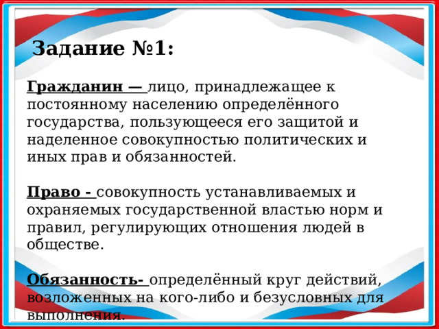 Задание №1: Гражданин — лицо, принадлежащее к постоянному населению определённого государства, пользующееся его защитой и наделенное совокупностью политических и иных прав и обязанностей. Право - совокупность устанавливаемых и охраняемых государственной властью норм и правил, регулирующих отношения людей в обществе. Обязанность- определённый круг действий, возложенных на кого-либо и безусловных для выполнения.  