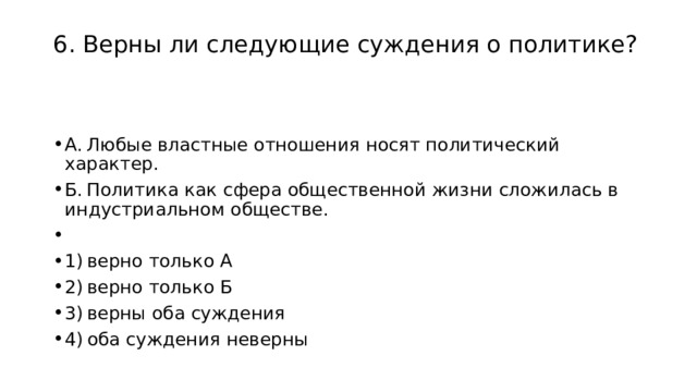 6. Верны ли следующие суждения о политике?   А. Любые властные отношения носят политический характер. Б. Политика как сфера общественной жизни сложилась в индустриальном обществе.   1) верно только А 2) верно только Б 3) верны оба суждения 4) оба суждения неверны 