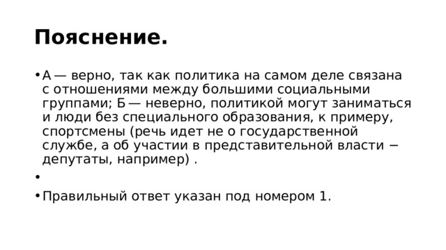 Пояснение. А — верно, так как политика на самом деле связана с отношениями между большими социальными группами; Б — неверно, политикой могут заниматься и люди без специального образования, к примеру, спортсмены (речь идет не о государственной службе, а об участии в представительной власти − депутаты, например) .   Правильный ответ указан под номером 1. 