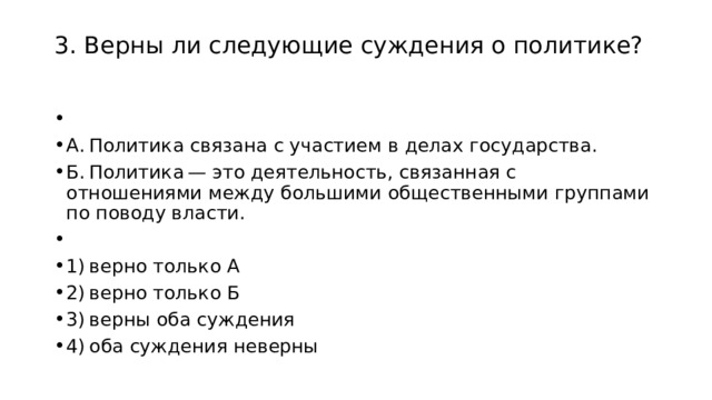 3. Верны ли следующие суждения о политике?     А. Политика связана с участием в делах государства. Б. Политика — это деятельность, связанная с отношениями между большими общественными группами по поводу власти.   1) верно только А 2) верно только Б 3) верны оба суждения 4) оба суждения неверны 