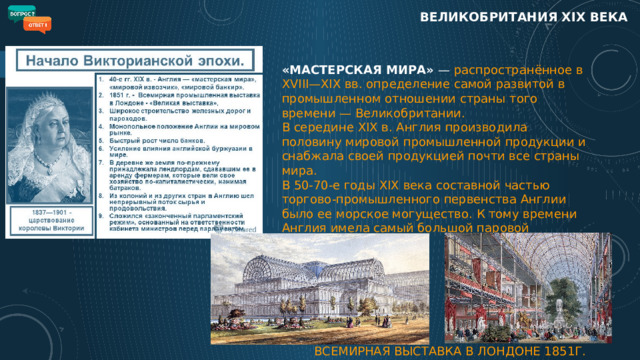 ВЕЛИКОБРИТАНИЯ XIX века «МАСТЕРСКАЯ МИРА» — распространённое в XVIII—XIX вв. определение самой развитой в промышленном отношении страны того времени — Великобритании.  В середине ХIХ в. Англия производила половину мировой промышленной продукции и снабжала своей продукцией почти все страны мира.  В 50-70-е годы XIX века составной частью торгово-промышленного первенства Англии было ее морское могущество. К тому времени Англия имела самый большой паровой торговый флот. ВСЕМИРНАЯ ВЫСТАВКА В ЛОНДОНЕ 1851Г. 6 