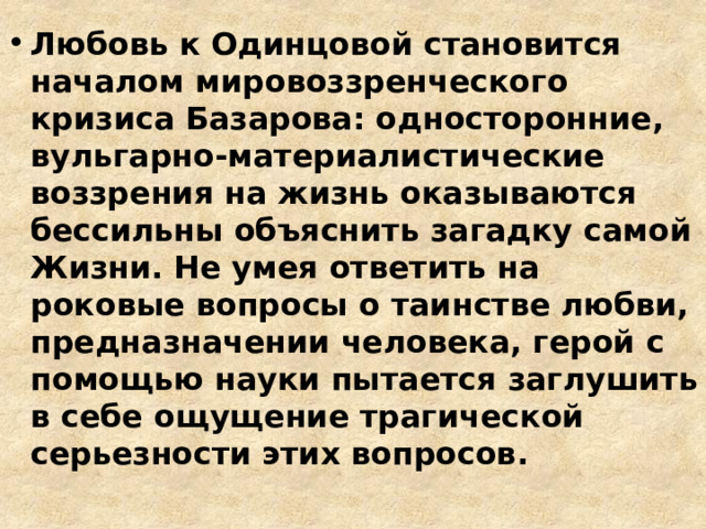Любовь к Одинцовой становится началом мировоззренческого кризиса Базарова: односторонние, вульгарно-материалистические воззрения на жизнь оказываются бессильны объяснить загадку самой Жизни. Не умея ответить на роковые вопросы о таинстве любви, предназначении человека, герой с помощью науки пытается заглушить в себе ощущение трагической серьезности этих вопросов. 