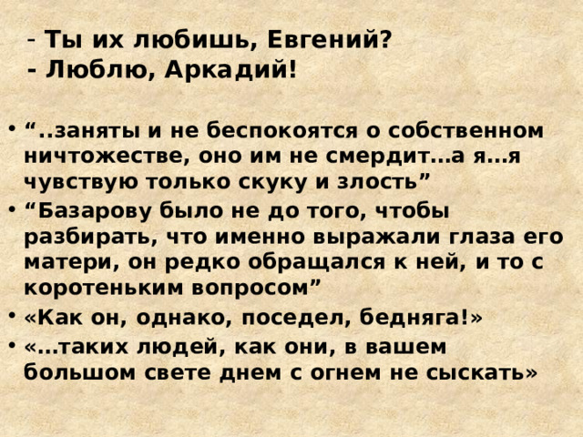 - Ты их любишь, Евгений?  - Люблю, Аркадий!   “ ..заняты и не беспокоятся о собственном ничтожестве, оно им не смердит…а я…я чувствую только скуку и злость” “ Базарову было не до того, чтобы разбирать, что именно выражали глаза его матери, он редко обращался к ней, и то с коротеньким вопросом” «Как он, однако, поседел, бедняга!» «…таких людей, как они, в вашем большом свете днем с огнем не сыскать» 