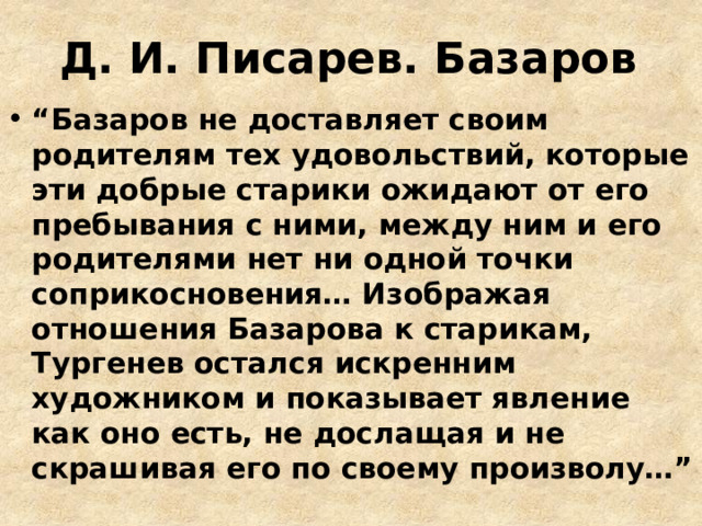 Д. И. Писарев. Базаров “ Базаров не доставляет своим родителям тех удовольствий, которые эти добрые старики ожидают от его пребывания с ними, между ним и его родителями нет ни одной точки соприкосновения… Изображая отношения Базарова к старикам, Тургенев остался искренним художником и показывает явление как оно есть, не дослащая и не скрашивая его по своему произволу…” 