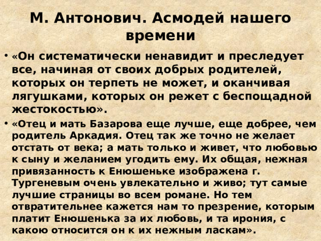 М. Антонович. Асмодей нашего времени « Он систематически ненавидит и преследует все, начиная от своих добрых родителей, которых он терпеть не может, и оканчивая лягушками, которых он режет с беспощадной жестокостью».  «Отец и мать Базарова еще лучше, еще добрее, чем родитель Аркадия. Отец так же точно не желает отстать от века; а мать только и живет, что любовью к сыну и желанием угодить ему. Их общая, нежная привязанность к Енюшеньке изображена г. Тургеневым очень увлекательно и живо; тут самые лучшие страницы во всем романе. Но тем отвратительнее кажется нам то презрение, которым платит Енюшенька за их любовь, и та ирония, с какою относится он к их нежным ласкам». 